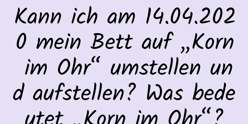 Kann ich am 14.04.2020 mein Bett auf „Korn im Ohr“ umstellen und aufstellen? Was bedeutet „Korn im Ohr“?