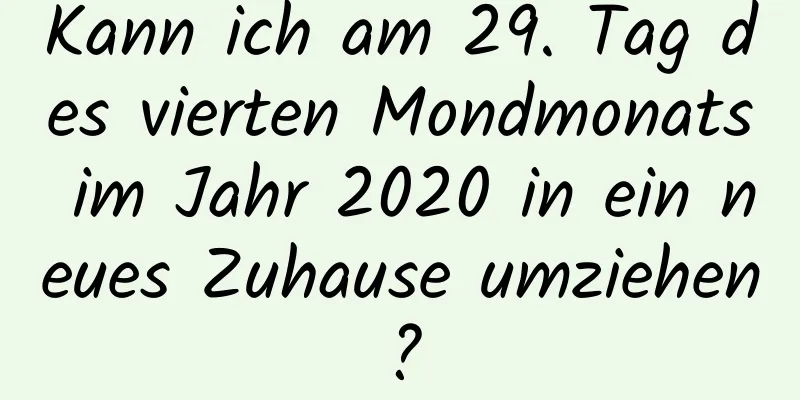 Kann ich am 29. Tag des vierten Mondmonats im Jahr 2020 in ein neues Zuhause umziehen?