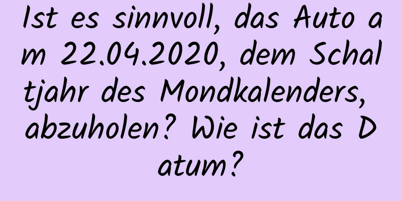 Ist es sinnvoll, das Auto am 22.04.2020, dem Schaltjahr des Mondkalenders, abzuholen? Wie ist das Datum?