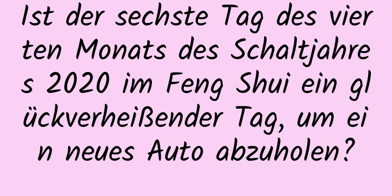 Ist der sechste Tag des vierten Monats des Schaltjahres 2020 im Feng Shui ein glückverheißender Tag, um ein neues Auto abzuholen?