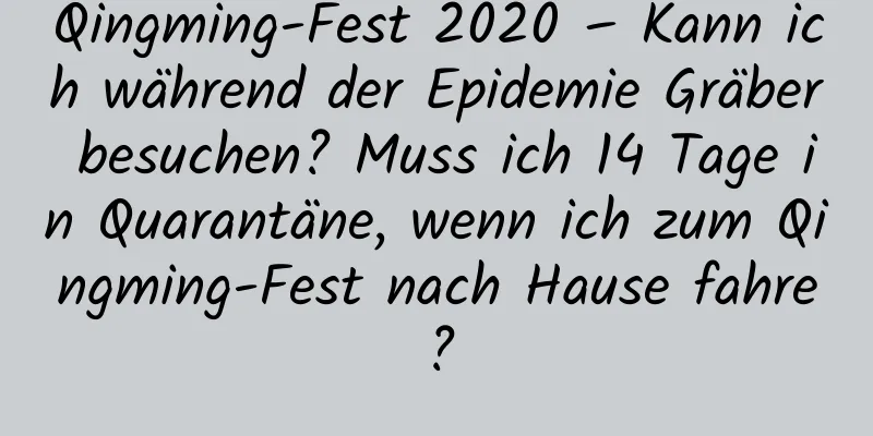 Qingming-Fest 2020 – Kann ich während der Epidemie Gräber besuchen? Muss ich 14 Tage in Quarantäne, wenn ich zum Qingming-Fest nach Hause fahre?