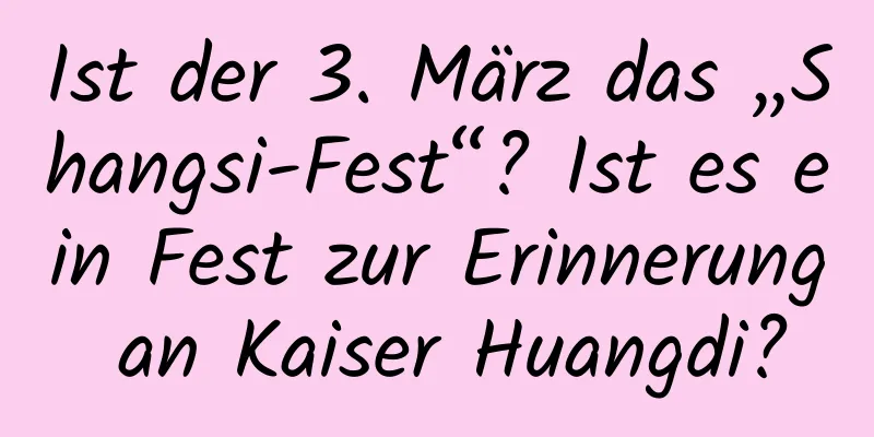 Ist der 3. März das „Shangsi-Fest“? Ist es ein Fest zur Erinnerung an Kaiser Huangdi?