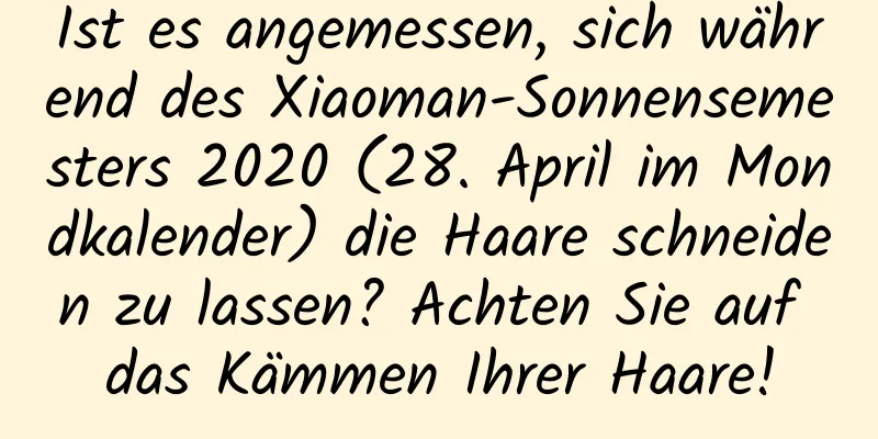 Ist es angemessen, sich während des Xiaoman-Sonnensemesters 2020 (28. April im Mondkalender) die Haare schneiden zu lassen? Achten Sie auf das Kämmen Ihrer Haare!