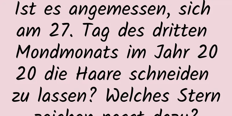 Ist es angemessen, sich am 27. Tag des dritten Mondmonats im Jahr 2020 die Haare schneiden zu lassen? Welches Sternzeichen passt dazu?