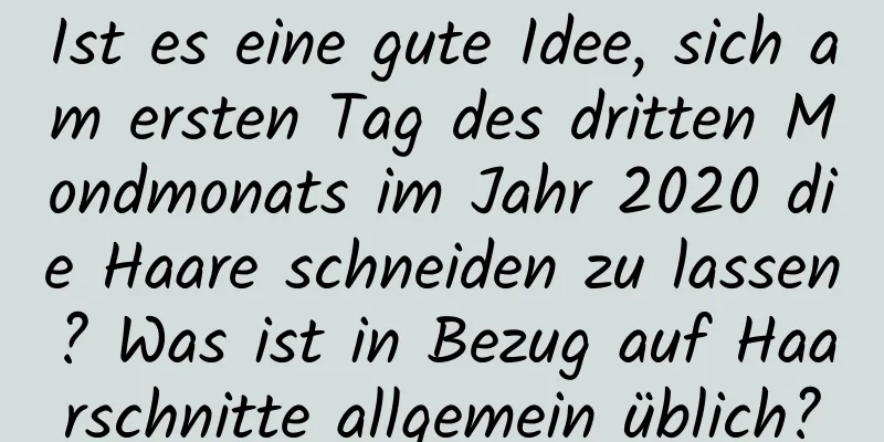 Ist es eine gute Idee, sich am ersten Tag des dritten Mondmonats im Jahr 2020 die Haare schneiden zu lassen? Was ist in Bezug auf Haarschnitte allgemein üblich?