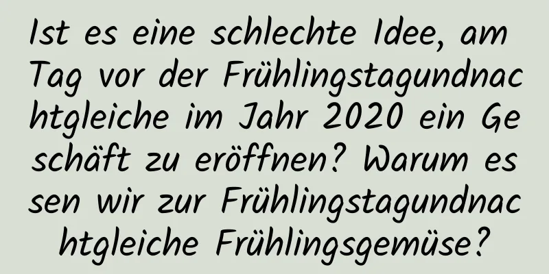 Ist es eine schlechte Idee, am Tag vor der Frühlingstagundnachtgleiche im Jahr 2020 ein Geschäft zu eröffnen? Warum essen wir zur Frühlingstagundnachtgleiche Frühlingsgemüse?