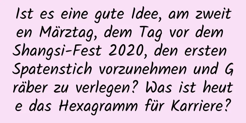 Ist es eine gute Idee, am zweiten Märztag, dem Tag vor dem Shangsi-Fest 2020, den ersten Spatenstich vorzunehmen und Gräber zu verlegen? Was ist heute das Hexagramm für Karriere?
