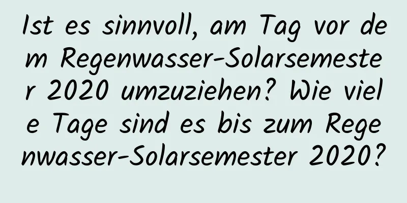 Ist es sinnvoll, am Tag vor dem Regenwasser-Solarsemester 2020 umzuziehen? Wie viele Tage sind es bis zum Regenwasser-Solarsemester 2020?
