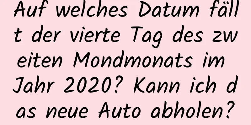Auf welches Datum fällt der vierte Tag des zweiten Mondmonats im Jahr 2020? Kann ich das neue Auto abholen?