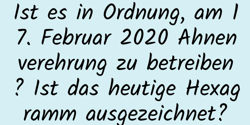 Ist es in Ordnung, am 17. Februar 2020 Ahnenverehrung zu betreiben? Ist das heutige Hexagramm ausgezeichnet?