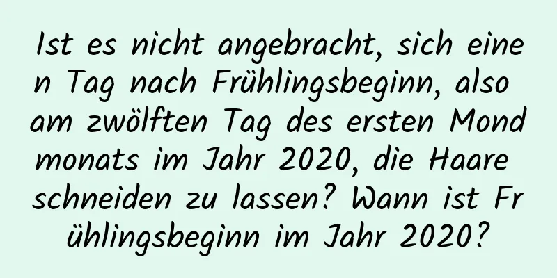 Ist es nicht angebracht, sich einen Tag nach Frühlingsbeginn, also am zwölften Tag des ersten Mondmonats im Jahr 2020, die Haare schneiden zu lassen? Wann ist Frühlingsbeginn im Jahr 2020?