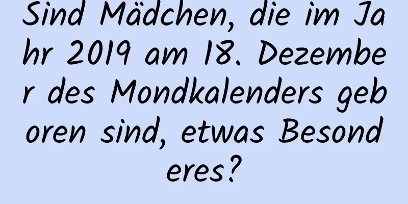 Sind Mädchen, die im Jahr 2019 am 18. Dezember des Mondkalenders geboren sind, etwas Besonderes?