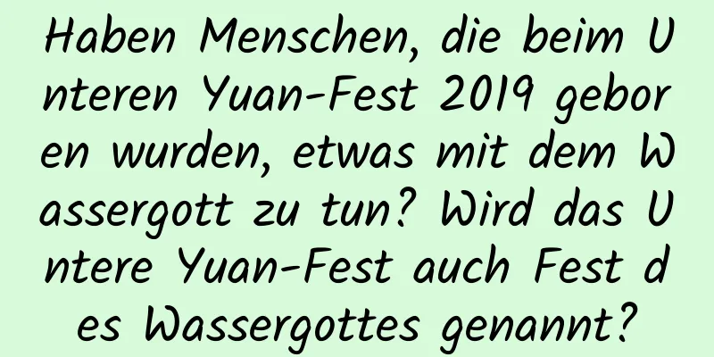 Haben Menschen, die beim Unteren Yuan-Fest 2019 geboren wurden, etwas mit dem Wassergott zu tun? Wird das Untere Yuan-Fest auch Fest des Wassergottes genannt?