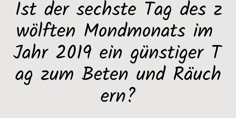 Ist der sechste Tag des zwölften Mondmonats im Jahr 2019 ein günstiger Tag zum Beten und Räuchern?
