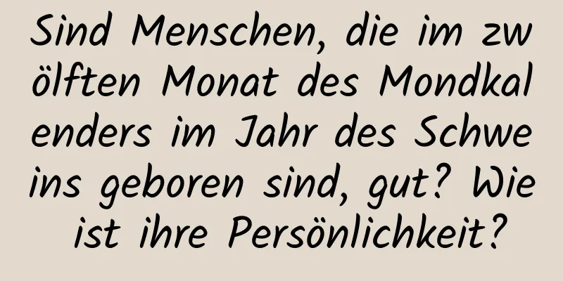 Sind Menschen, die im zwölften Monat des Mondkalenders im Jahr des Schweins geboren sind, gut? Wie ist ihre Persönlichkeit?