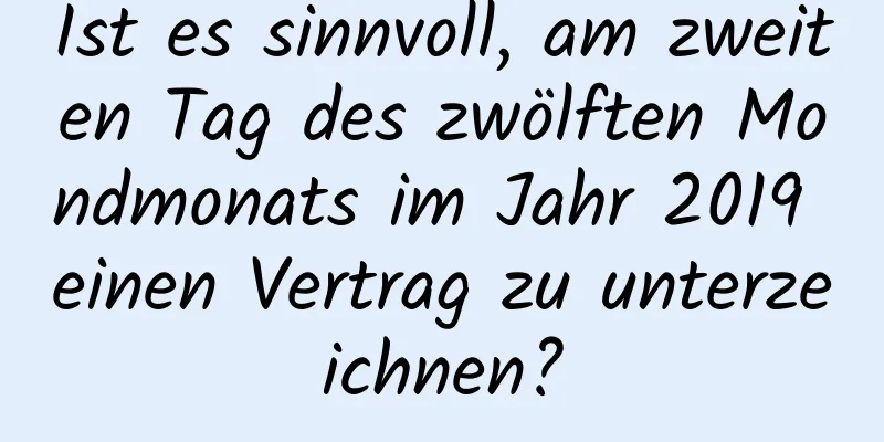 Ist es sinnvoll, am zweiten Tag des zwölften Mondmonats im Jahr 2019 einen Vertrag zu unterzeichnen?