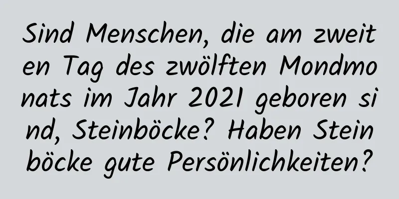 Sind Menschen, die am zweiten Tag des zwölften Mondmonats im Jahr 2021 geboren sind, Steinböcke? Haben Steinböcke gute Persönlichkeiten?