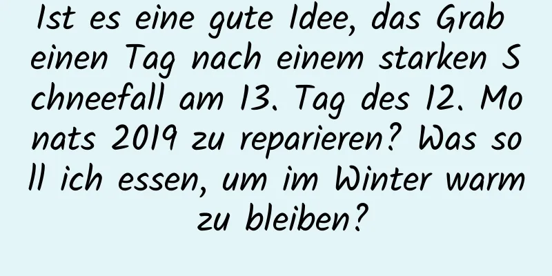 Ist es eine gute Idee, das Grab einen Tag nach einem starken Schneefall am 13. Tag des 12. Monats 2019 zu reparieren? Was soll ich essen, um im Winter warm zu bleiben?