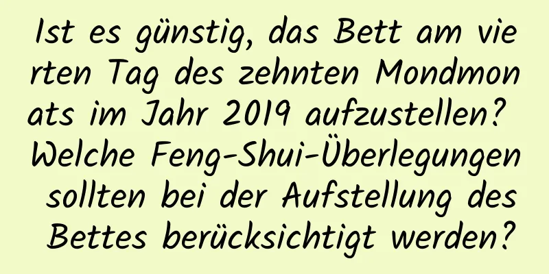 Ist es günstig, das Bett am vierten Tag des zehnten Mondmonats im Jahr 2019 aufzustellen? Welche Feng-Shui-Überlegungen sollten bei der Aufstellung des Bettes berücksichtigt werden?