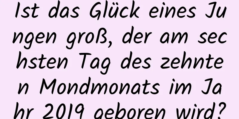 Ist das Glück eines Jungen groß, der am sechsten Tag des zehnten Mondmonats im Jahr 2019 geboren wird?