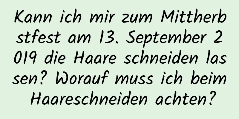 Kann ich mir zum Mittherbstfest am 13. September 2019 die Haare schneiden lassen? Worauf muss ich beim Haareschneiden achten?