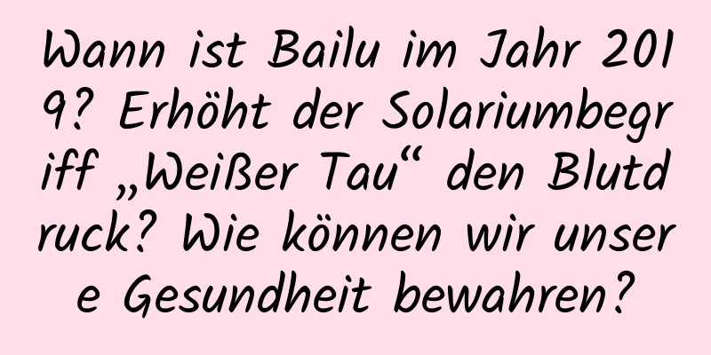 Wann ist Bailu im Jahr 2019? Erhöht der Solariumbegriff „Weißer Tau“ den Blutdruck? Wie können wir unsere Gesundheit bewahren?