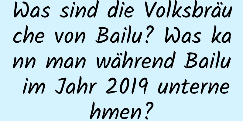Was sind die Volksbräuche von Bailu? Was kann man während Bailu im Jahr 2019 unternehmen?