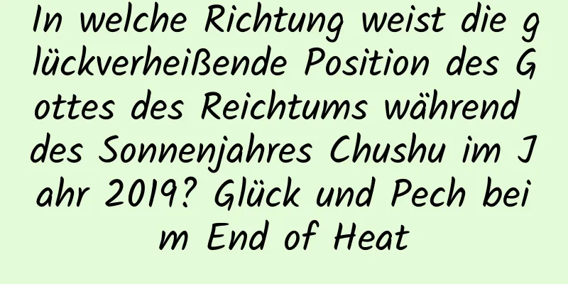 In welche Richtung weist die glückverheißende Position des Gottes des Reichtums während des Sonnenjahres Chushu im Jahr 2019? Glück und Pech beim End of Heat