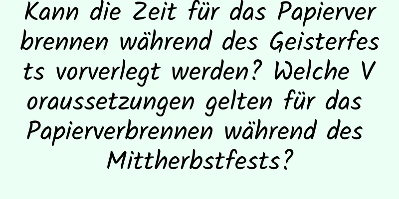 Kann die Zeit für das Papierverbrennen während des Geisterfests vorverlegt werden? Welche Voraussetzungen gelten für das Papierverbrennen während des Mittherbstfests?