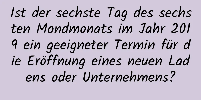 Ist der sechste Tag des sechsten Mondmonats im Jahr 2019 ein geeigneter Termin für die Eröffnung eines neuen Ladens oder Unternehmens?
