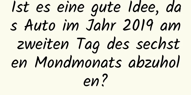 Ist es eine gute Idee, das Auto im Jahr 2019 am zweiten Tag des sechsten Mondmonats abzuholen?