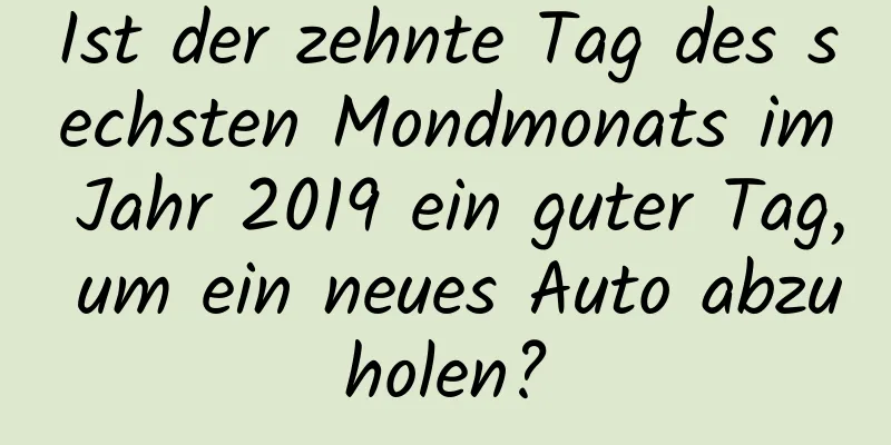 Ist der zehnte Tag des sechsten Mondmonats im Jahr 2019 ein guter Tag, um ein neues Auto abzuholen?