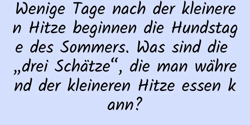 Wenige Tage nach der kleineren Hitze beginnen die Hundstage des Sommers. Was sind die „drei Schätze“, die man während der kleineren Hitze essen kann?