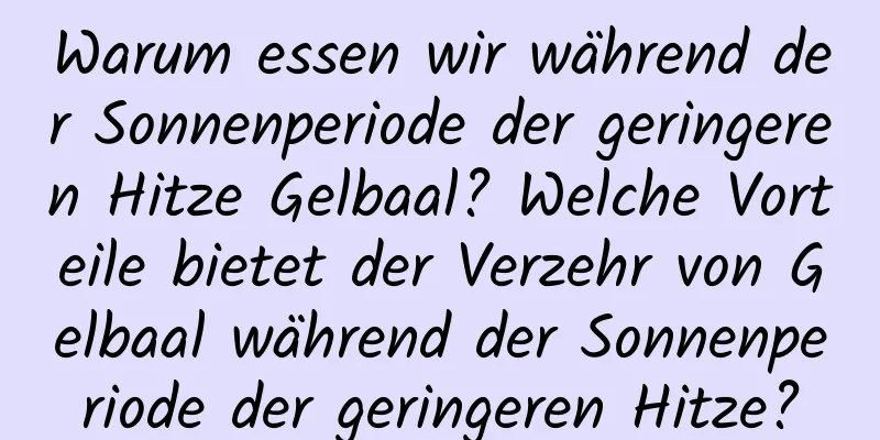 Warum essen wir während der Sonnenperiode der geringeren Hitze Gelbaal? Welche Vorteile bietet der Verzehr von Gelbaal während der Sonnenperiode der geringeren Hitze?