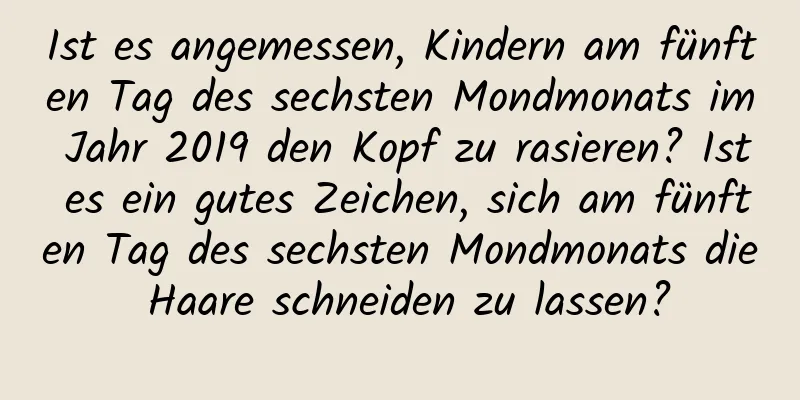 Ist es angemessen, Kindern am fünften Tag des sechsten Mondmonats im Jahr 2019 den Kopf zu rasieren? Ist es ein gutes Zeichen, sich am fünften Tag des sechsten Mondmonats die Haare schneiden zu lassen?