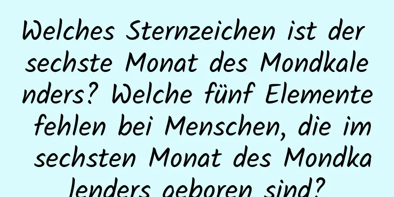 Welches Sternzeichen ist der sechste Monat des Mondkalenders? Welche fünf Elemente fehlen bei Menschen, die im sechsten Monat des Mondkalenders geboren sind?