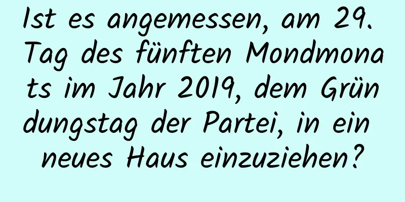 Ist es angemessen, am 29. Tag des fünften Mondmonats im Jahr 2019, dem Gründungstag der Partei, in ein neues Haus einzuziehen?