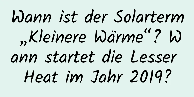 Wann ist der Solarterm „Kleinere Wärme“? Wann startet die Lesser Heat im Jahr 2019?
