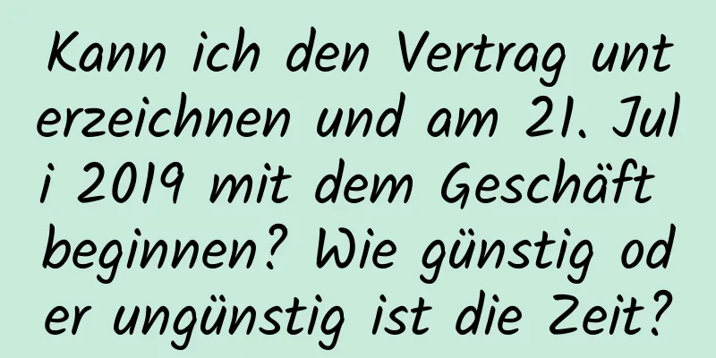 Kann ich den Vertrag unterzeichnen und am 21. Juli 2019 mit dem Geschäft beginnen? Wie günstig oder ungünstig ist die Zeit?
