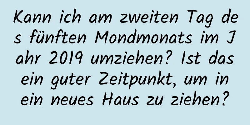 Kann ich am zweiten Tag des fünften Mondmonats im Jahr 2019 umziehen? Ist das ein guter Zeitpunkt, um in ein neues Haus zu ziehen?