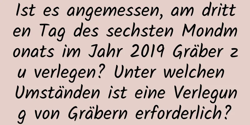 Ist es angemessen, am dritten Tag des sechsten Mondmonats im Jahr 2019 Gräber zu verlegen? Unter welchen Umständen ist eine Verlegung von Gräbern erforderlich?