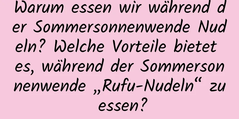 Warum essen wir während der Sommersonnenwende Nudeln? Welche Vorteile bietet es, während der Sommersonnenwende „Rufu-Nudeln“ zu essen?