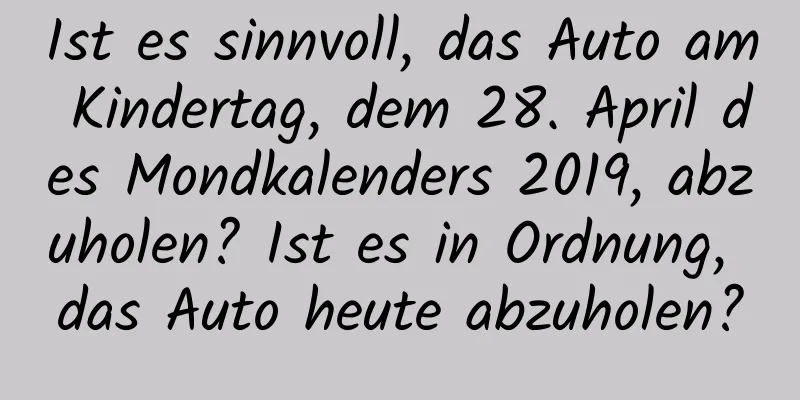 Ist es sinnvoll, das Auto am Kindertag, dem 28. April des Mondkalenders 2019, abzuholen? Ist es in Ordnung, das Auto heute abzuholen?