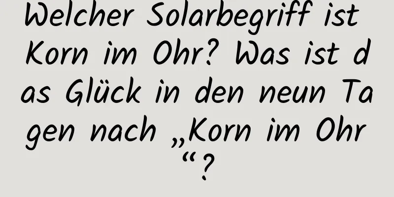 Welcher Solarbegriff ist Korn im Ohr? Was ist das Glück in den neun Tagen nach „Korn im Ohr“?