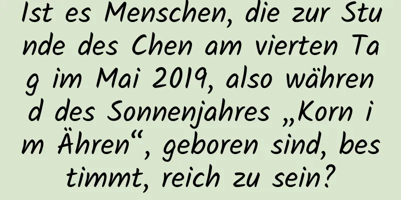 Ist es Menschen, die zur Stunde des Chen am vierten Tag im Mai 2019, also während des Sonnenjahres „Korn im Ähren“, geboren sind, bestimmt, reich zu sein?