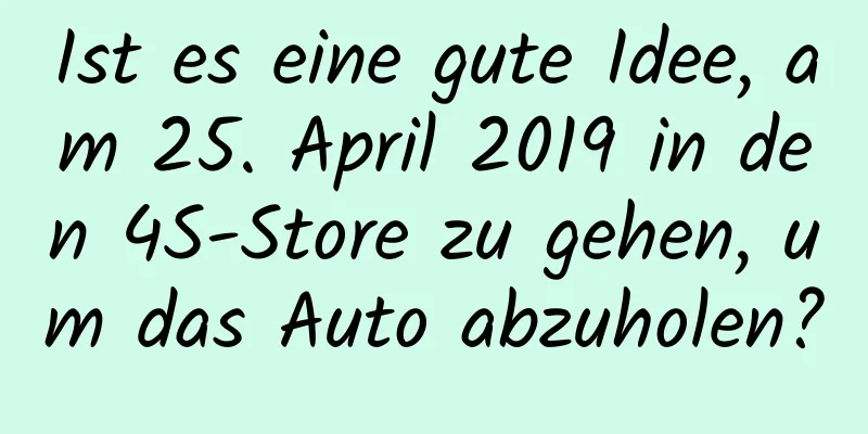 Ist es eine gute Idee, am 25. April 2019 in den 4S-Store zu gehen, um das Auto abzuholen?