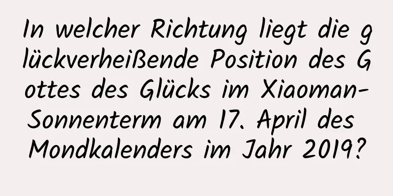 In welcher Richtung liegt die glückverheißende Position des Gottes des Glücks im Xiaoman-Sonnenterm am 17. April des Mondkalenders im Jahr 2019?
