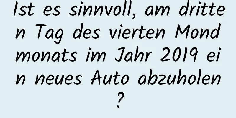 Ist es sinnvoll, am dritten Tag des vierten Mondmonats im Jahr 2019 ein neues Auto abzuholen?