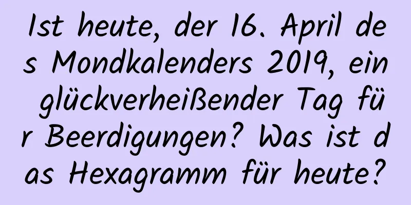 Ist heute, der 16. April des Mondkalenders 2019, ein glückverheißender Tag für Beerdigungen? Was ist das Hexagramm für heute?