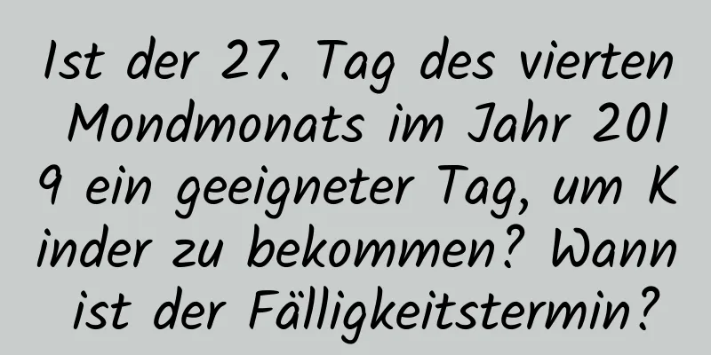 Ist der 27. Tag des vierten Mondmonats im Jahr 2019 ein geeigneter Tag, um Kinder zu bekommen? Wann ist der Fälligkeitstermin?